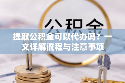 湖北提取公积金可以代办吗？一文详解流程与注意事项