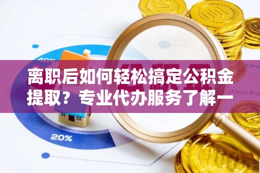 湖北离职后如何轻松搞定公积金提取？专业代办服务了解一下