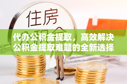 湖北代办公积金提取，高效解决公积金提取难题的全新选择
