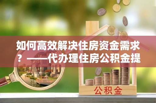 湖北如何高效解决住房资金需求？——代办理住房公积金提取服务全解析