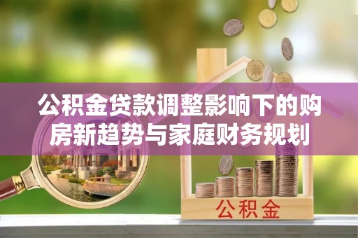 湖北公积金贷款调整影响下的购房新趋势与家庭财务规划