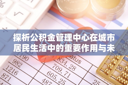 湖北探析公积金管理中心在城市居民生活中的重要作用与未来发展趋势