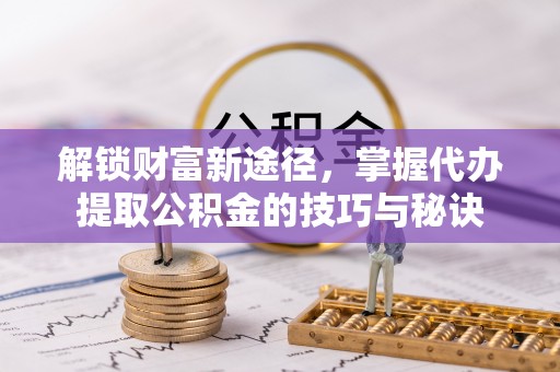 湖北解锁财富新途径，掌握代办提取公积金的技巧与秘诀