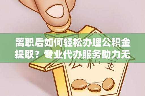 湖北离职后如何轻松办理公积金提取？专业代办服务助力无忧