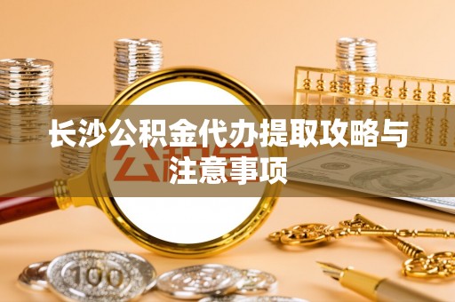 湖北长沙公积金代办提取攻略与注意事项